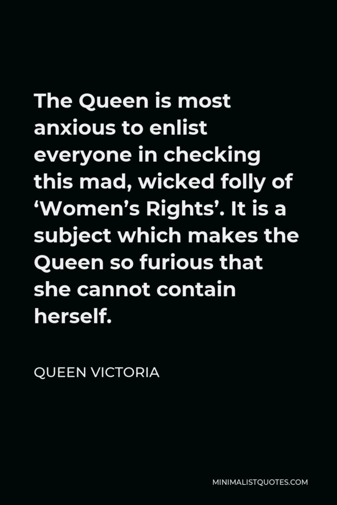 Queen Victoria Quote - The Queen is most anxious to enlist everyone in checking this mad, wicked folly of ‘Women’s Rights’. It is a subject which makes the Queen so furious that she cannot contain herself.