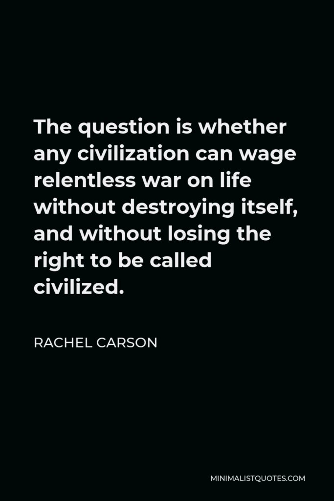Rachel Carson Quote - The question is whether any civilization can wage relentless war on life without destroying itself, and without losing the right to be called civilized.