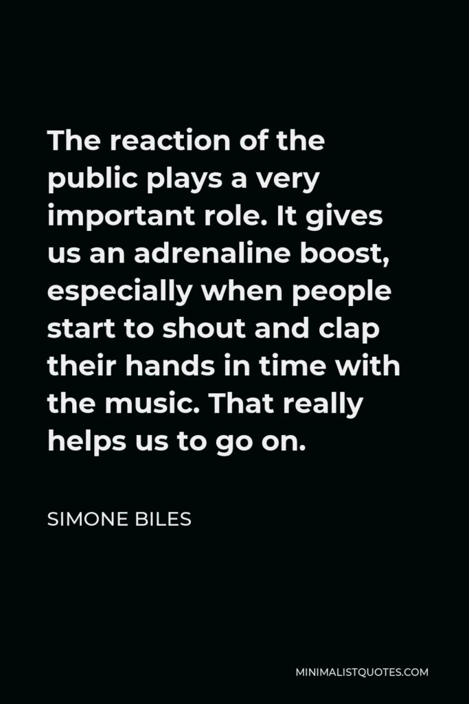 Simone Biles Quote - The reaction of the public plays a very important role. It gives us an adrenaline boost, especially when people start to shout and clap their hands in time with the music. That really helps us to go on.