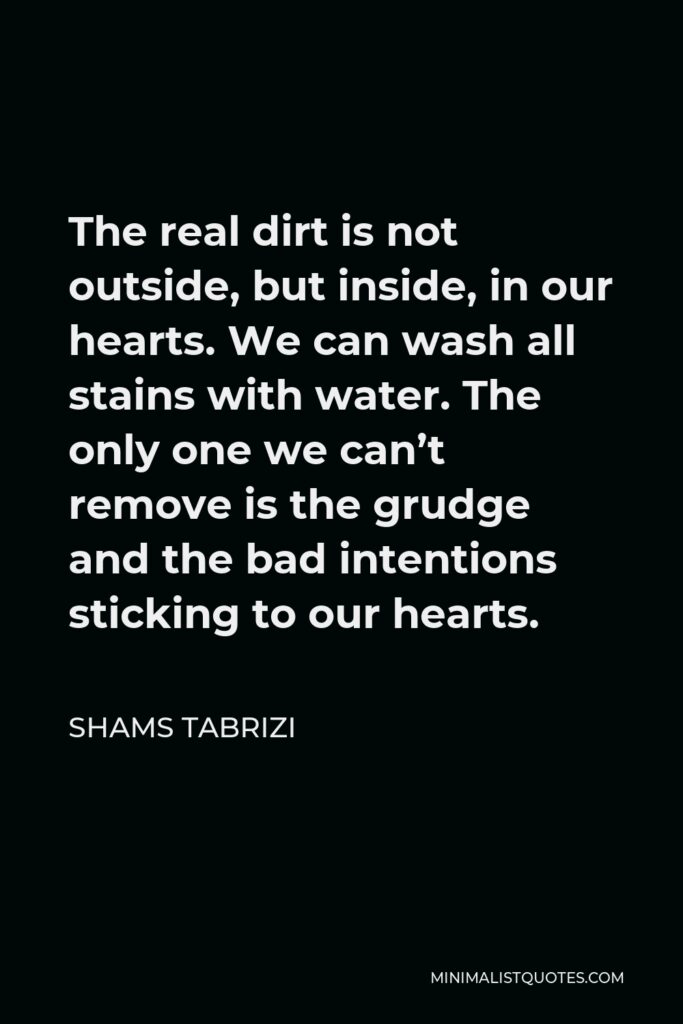 Shams Tabrizi Quote - The real dirt is not outside, but inside, in our hearts. We can wash all stains with water. The only one we can’t remove is the grudge and the bad intentions sticking to our hearts.