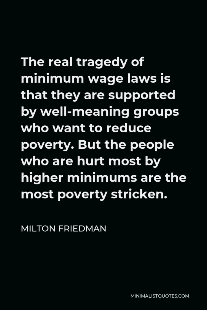 Milton Friedman Quote - The real tragedy of minimum wage laws is that they are supported by well-meaning groups who want to reduce poverty. But the people who are hurt most by higher minimums are the most poverty stricken.