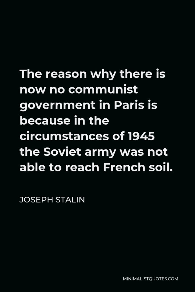 Joseph Stalin Quote - The reason why there is now no communist government in Paris is because in the circumstances of 1945 the Soviet army was not able to reach French soil.