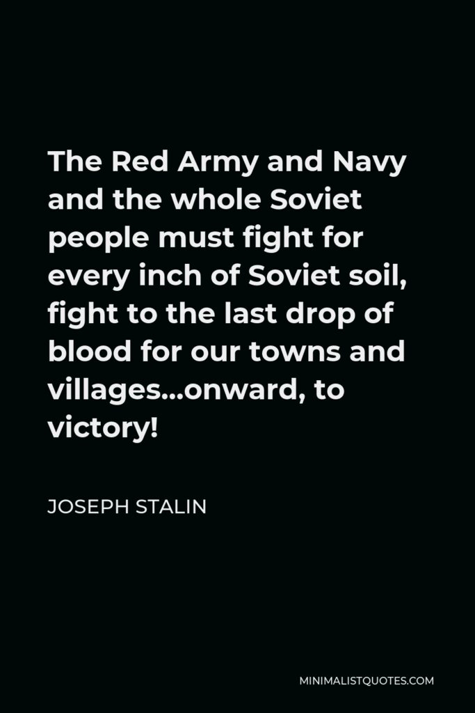 Joseph Stalin Quote - The Red Army and Navy and the whole Soviet people must fight for every inch of Soviet soil, fight to the last drop of blood for our towns and villages…onward, to victory!