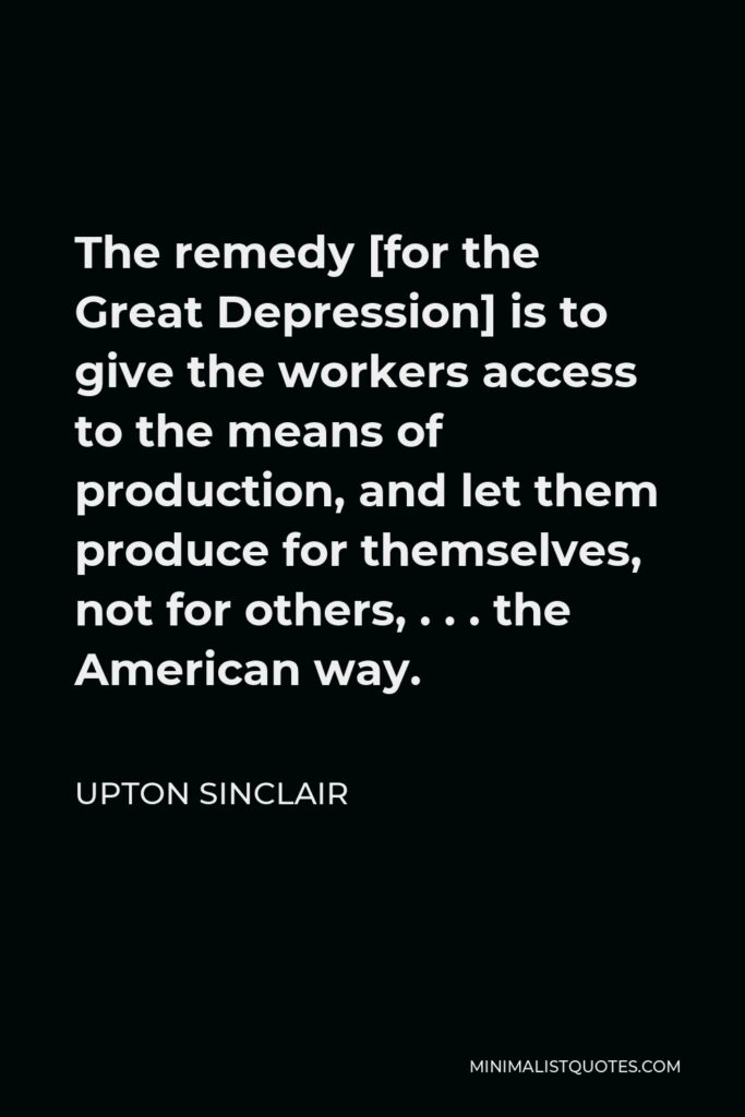 Upton Sinclair Quote - The remedy [for the Great Depression] is to give the workers access to the means of production, and let them produce for themselves, not for others, . . . the American way.