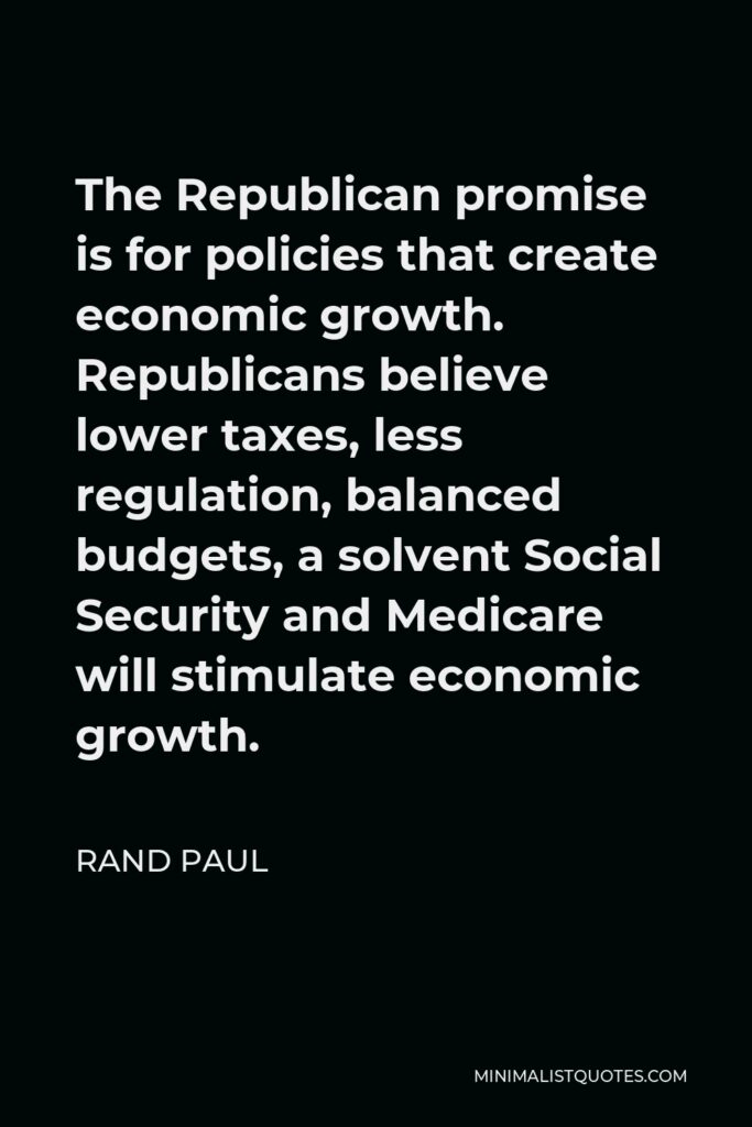 Rand Paul Quote - The Republican promise is for policies that create economic growth. Republicans believe lower taxes, less regulation, balanced budgets, a solvent Social Security and Medicare will stimulate economic growth.