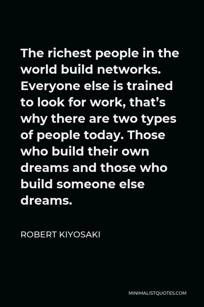 Robert Kiyosaki Quote - The richest people in the world build networks. Everyone else is trained to look for work, that’s why there are two types of people today. Those who build their own dreams and those who build someone else dreams.