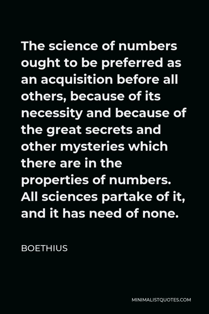 Boethius Quote - The science of numbers ought to be preferred as an acquisition before all others, because of its necessity and because of the great secrets and other mysteries which there are in the properties of numbers. All sciences partake of it, and it has need of none.