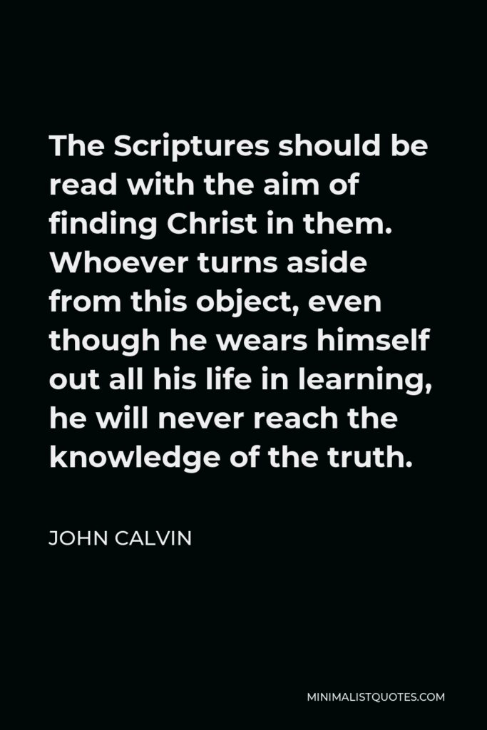 John Calvin Quote - The Scriptures should be read with the aim of finding Christ in them. Whoever turns aside from this object, even though he wears himself out all his life in learning, he will never reach the knowledge of the truth.