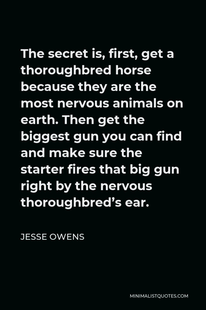 Jesse Owens Quote - The secret is, first, get a thoroughbred horse because they are the most nervous animals on earth. Then get the biggest gun you can find and make sure the starter fires that big gun right by the nervous thoroughbred’s ear.