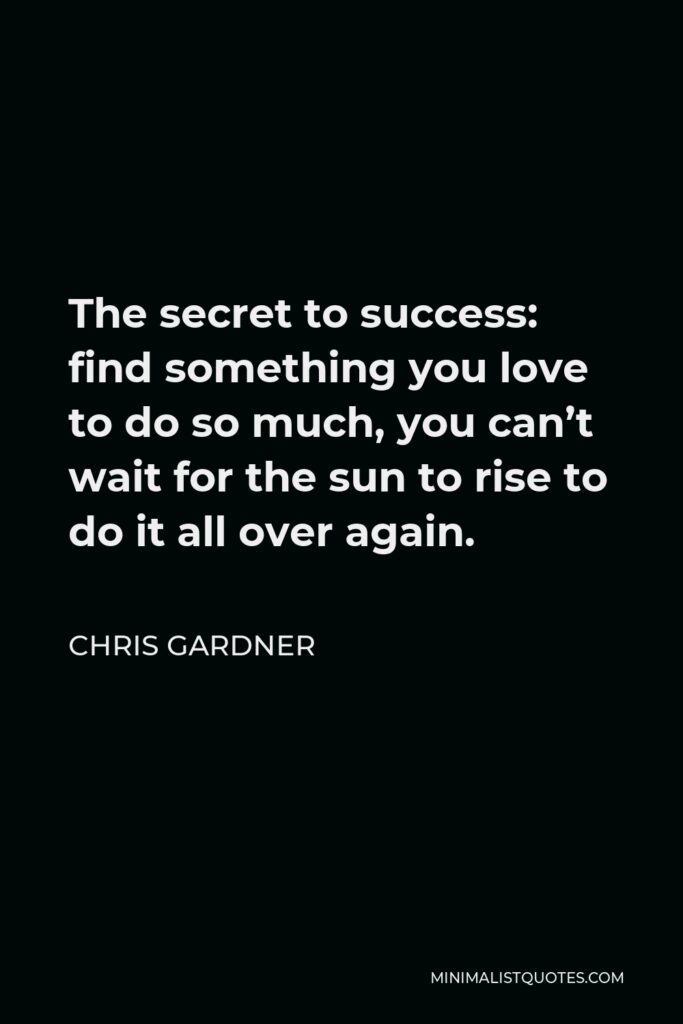 Chris Gardner Quote - The secret to success: find something you love to do so much, you can’t wait for the sun to rise to do it all over again.