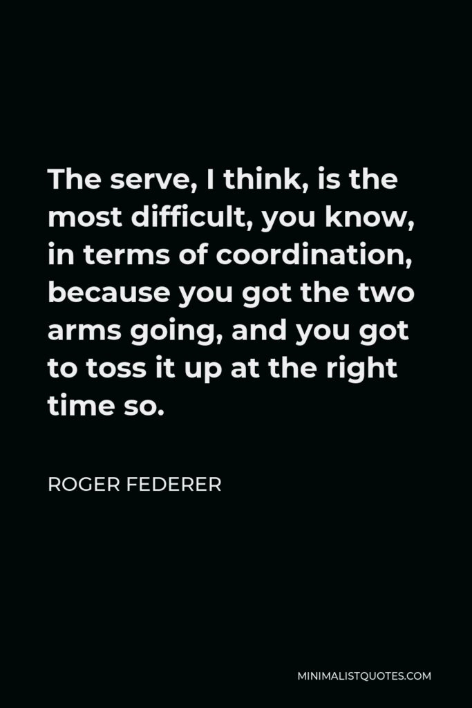 Roger Federer Quote - The serve, I think, is the most difficult, you know, in terms of coordination, because you got the two arms going, and you got to toss it up at the right time so.