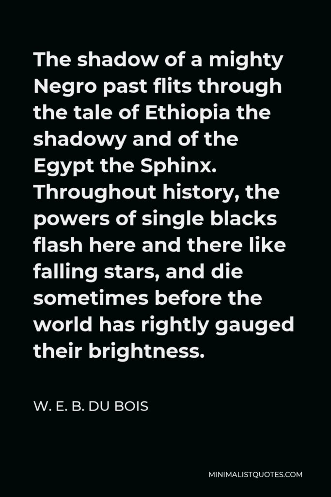 W. E. B. Du Bois Quote - The shadow of a mighty Negro past flits through the tale of Ethiopia the shadowy and of the Egypt the Sphinx. Throughout history, the powers of single blacks flash here and there like falling stars, and die sometimes before the world has rightly gauged their brightness.