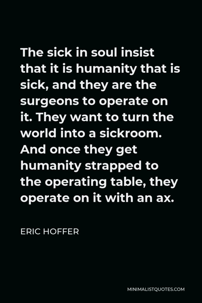 Eric Hoffer Quote - The sick in soul insist that it is humanity that is sick, and they are the surgeons to operate on it. They want to turn the world into a sickroom. And once they get humanity strapped to the operating table, they operate on it with an ax.