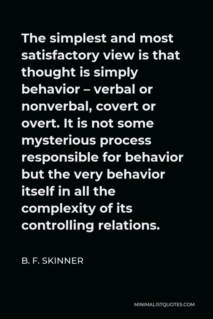 B. F. Skinner Quote - The simplest and most satisfactory view is that thought is simply behavior – verbal or nonverbal, covert or overt. It is not some mysterious process responsible for behavior but the very behavior itself in all the complexity of its controlling relations.