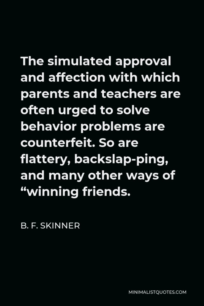 B. F. Skinner Quote - The simulated approval and affection with which parents and teachers are often urged to solve behavior problems are counterfeit. So are flattery, backslap-ping, and many other ways of “winning friends.