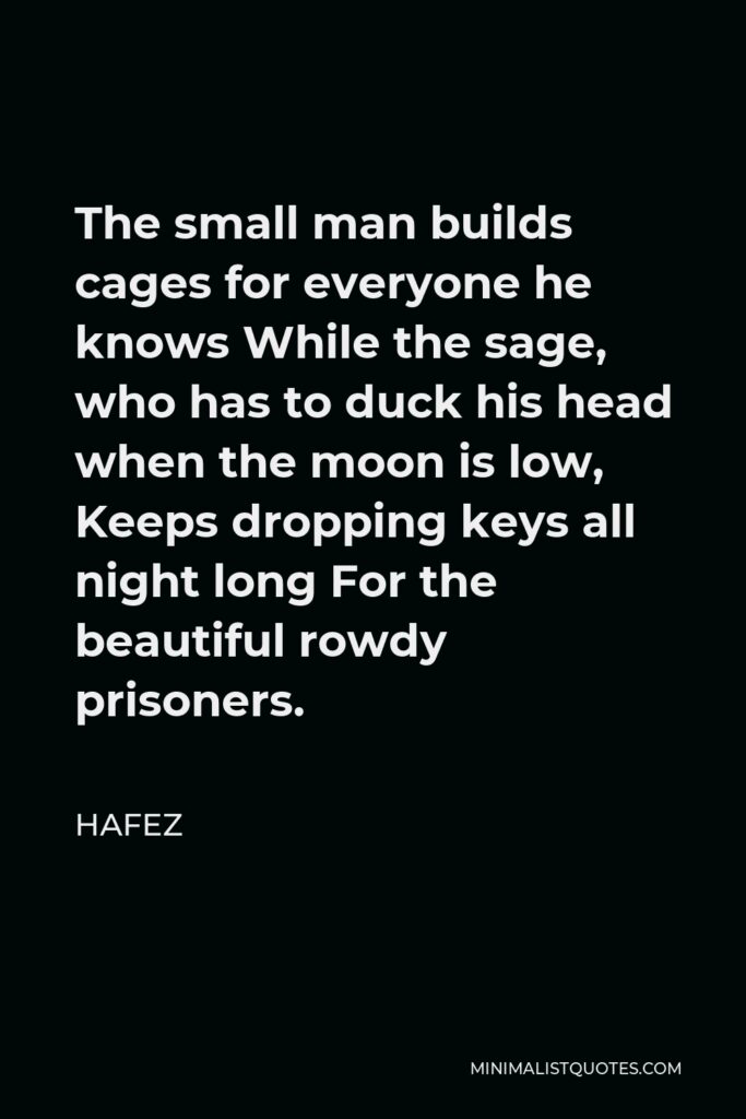 Hafez Quote - The small man builds cages for everyone he knows While the sage, who has to duck his head when the moon is low, Keeps dropping keys all night long For the beautiful rowdy prisoners.