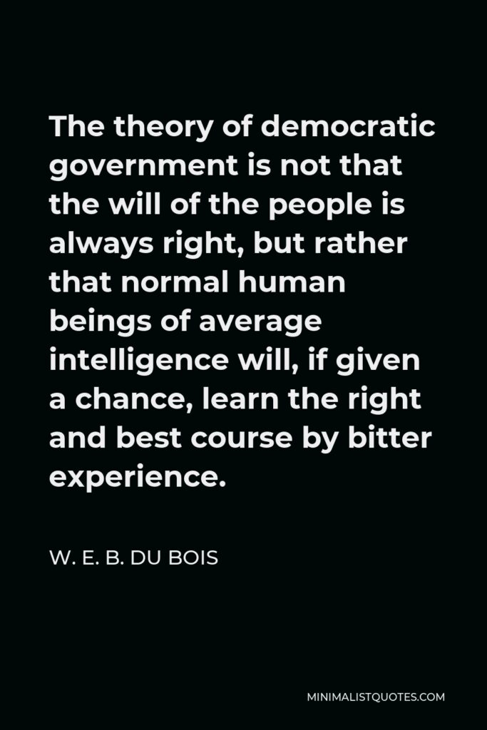 W. E. B. Du Bois Quote - The theory of democratic government is not that the will of the people is always right, but rather that normal human beings of average intelligence will, if given a chance, learn the right and best course by bitter experience.