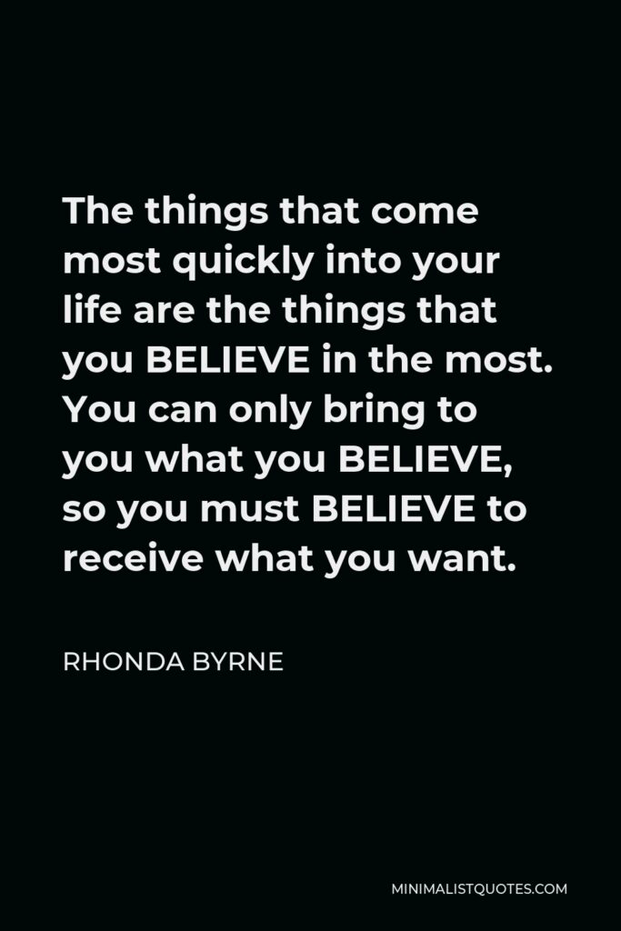 Rhonda Byrne Quote - The things that come most quickly into your life are the things that you BELIEVE in the most. You can only bring to you what you BELIEVE, so you must BELIEVE to receive what you want.