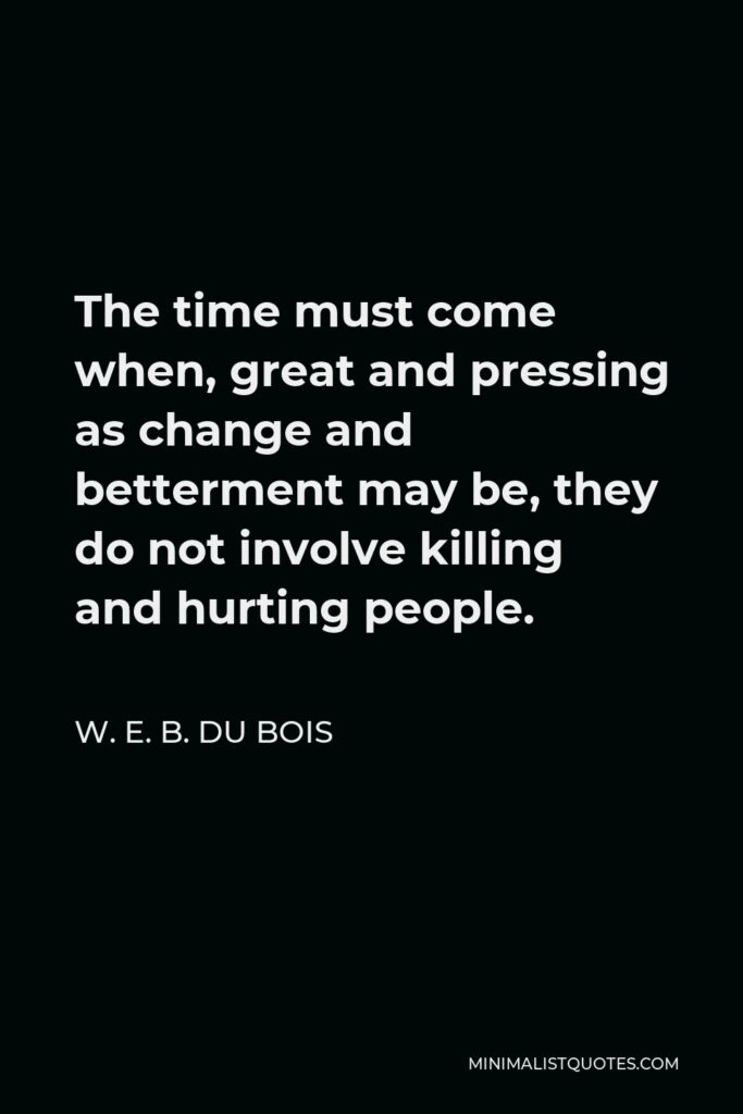W. E. B. Du Bois Quote - The time must come when, great and pressing as change and betterment may be, they do not involve killing and hurting people.