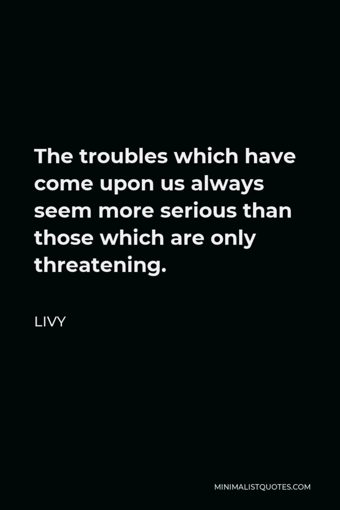 Livy Quote - The troubles which have come upon us always seem more serious than those which are only threatening.