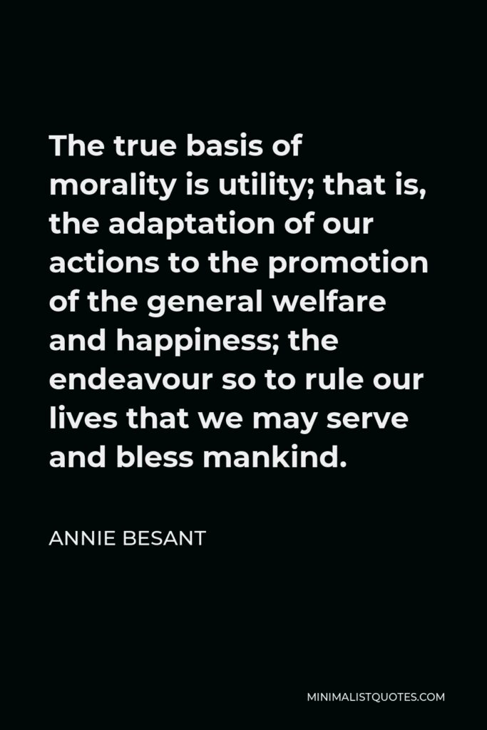 Annie Besant Quote - The true basis of morality is utility; that is, the adaptation of our actions to the promotion of the general welfare and happiness; the endeavour so to rule our lives that we may serve and bless mankind.