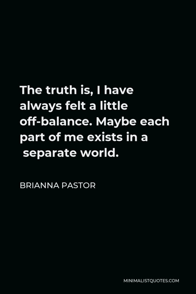 Brianna Pastor Quote - The truth is, I have always felt a little off-balance. Maybe each part of me exists in a  separate world.