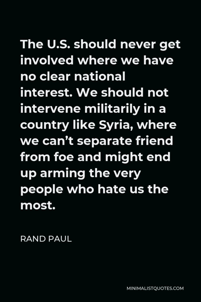 Rand Paul Quote - The U.S. should never get involved where we have no clear national interest. We should not intervene militarily in a country like Syria, where we can’t separate friend from foe and might end up arming the very people who hate us the most.