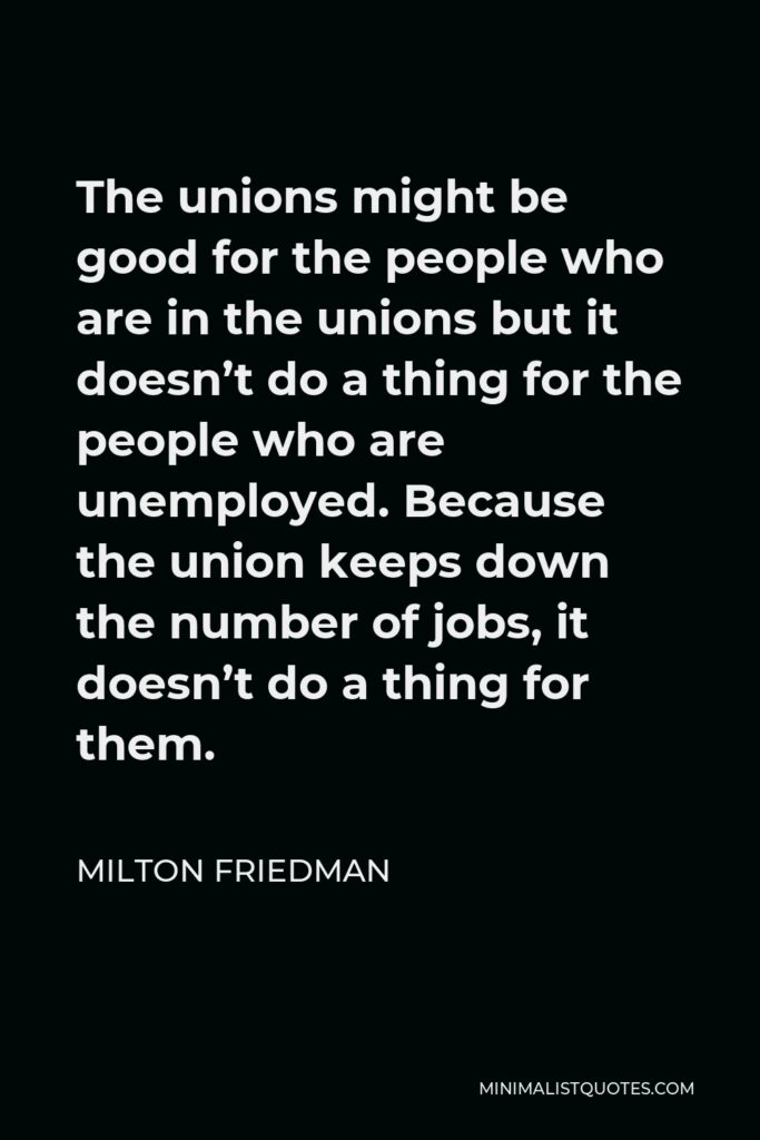 Milton Friedman Quote - The unions might be good for the people who are in the unions but it doesn’t do a thing for the people who are unemployed. Because the union keeps down the number of jobs, it doesn’t do a thing for them.