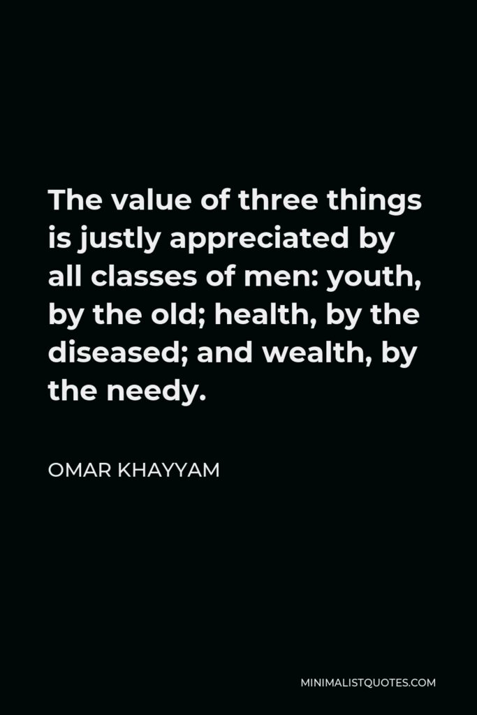Omar Khayyam Quote - The value of three things is justly appreciated by all classes of men: youth, by the old; health, by the diseased; and wealth, by the needy.