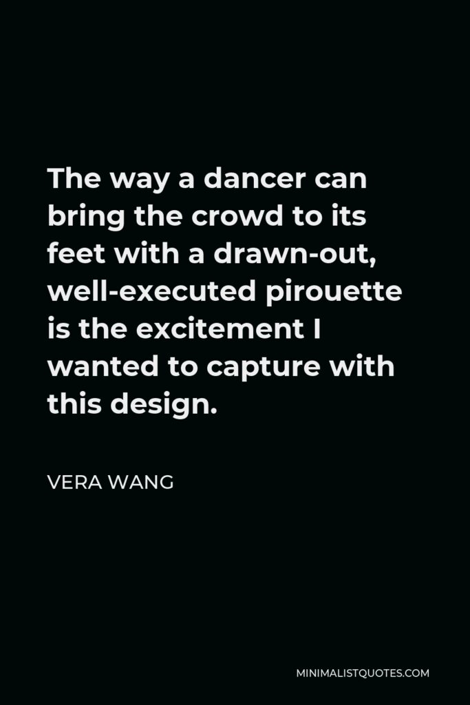 Vera Wang Quote - The way a dancer can bring the crowd to its feet with a drawn-out, well-executed pirouette is the excitement I wanted to capture with this design.