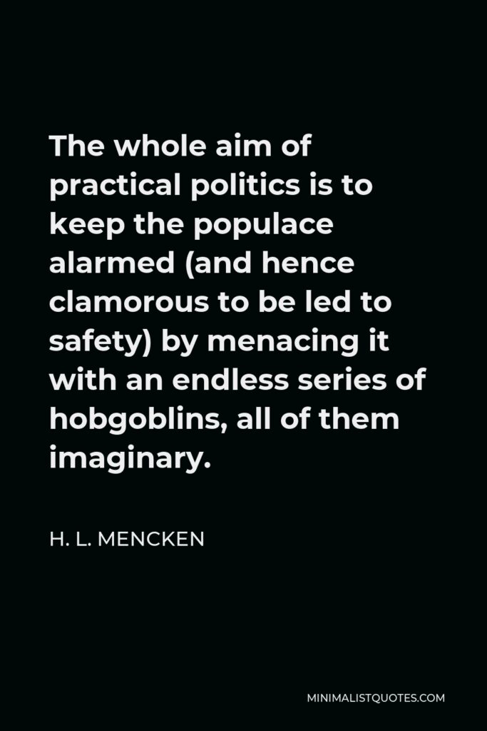 H. L. Mencken Quote - The whole aim of practical politics is to keep the populace alarmed (and hence clamorous to be led to safety) by menacing it with an endless series of hobgoblins, all of them imaginary.