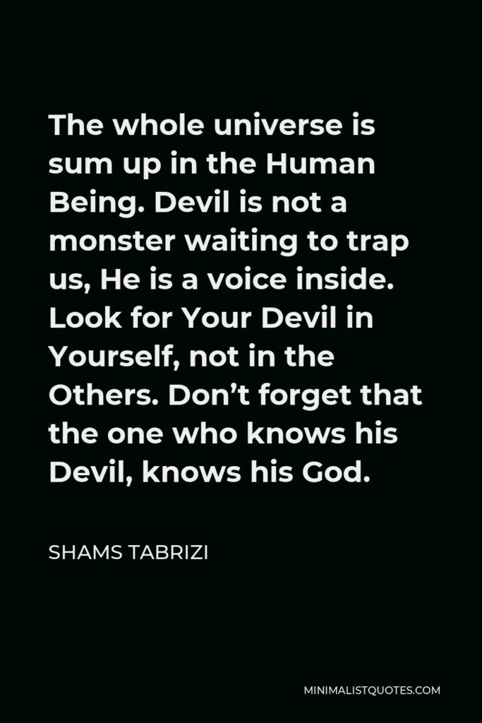 Shams Tabrizi Quote - The whole universe is sum up in the Human Being. Devil is not a monster waiting to trap us, He is a voice inside. Look for Your Devil in Yourself, not in the Others. Don’t forget that the one who knows his Devil, knows his God.