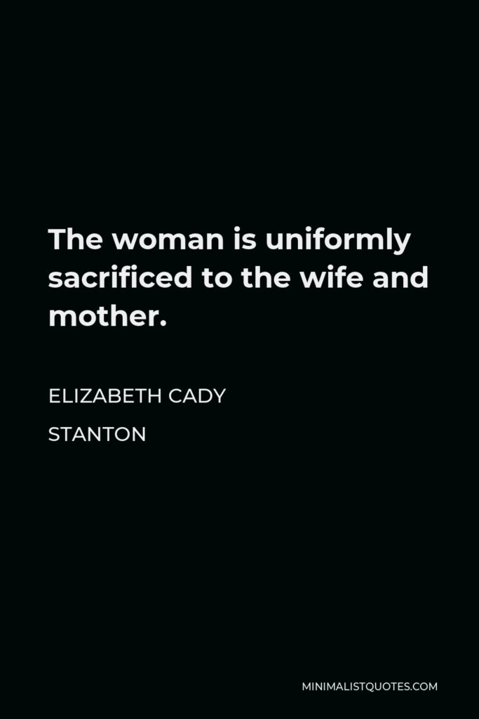 Elizabeth Cady Stanton Quote - The woman is uniformly sacrificed to the wife and mother.