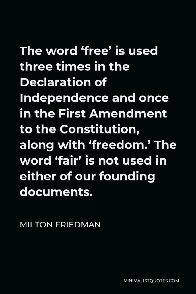 Milton Friedman Quote - The word ‘free’ is used three times in the Declaration of Independence and once in the First Amendment to the Constitution, along with ‘freedom.’ The word ‘fair’ is not used in either of our founding documents.