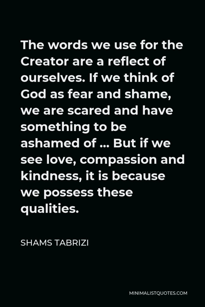 Shams Tabrizi Quote - The words we use for the Creator are a reflect of ourselves. If we think of God as fear and shame, we are scared and have something to be ashamed of … But if we see love, compassion and kindness, it is because we possess these qualities.