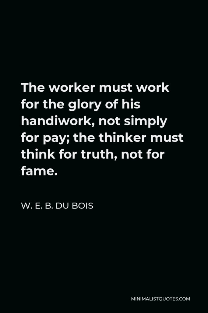 W. E. B. Du Bois Quote - The worker must work for the glory of his handiwork, not simply for pay; the thinker must think for truth, not for fame.