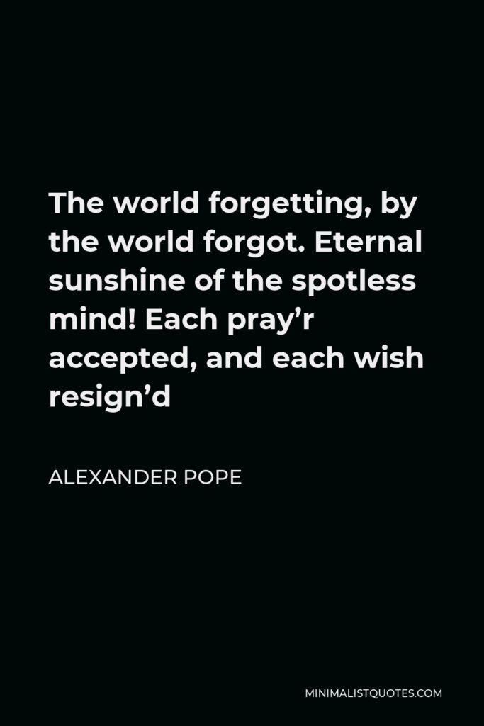 Alexander Pope Quote - The world forgetting, by the world forgot. Eternal sunshine of the spotless mind! Each pray’r accepted, and each wish resign’d