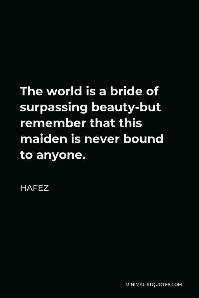 Hafez Quote - The world is a bride of surpassing beauty-but remember that this maiden is never bound to anyone.