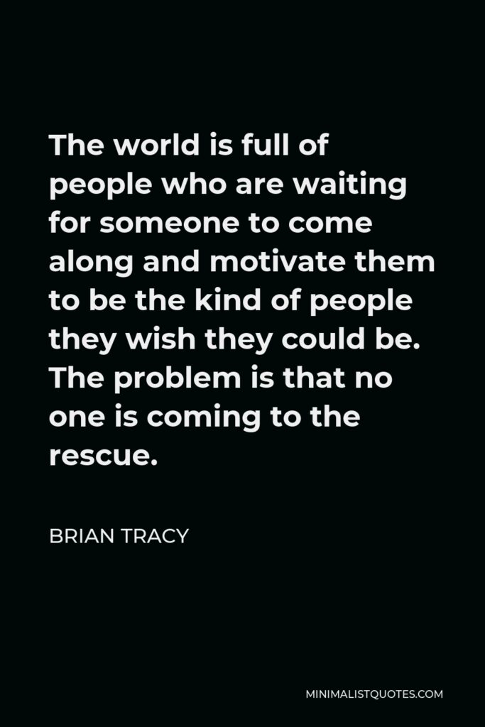 Brian Tracy Quote - The world is full of people who are waiting for someone to come along and motivate them to be the kind of people they wish they could be. The problem is that no one is coming to the rescue.
