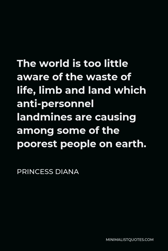 Princess Diana Quote - The world is too little aware of the waste of life, limb and land which anti-personnel landmines are causing among some of the poorest people on earth.
