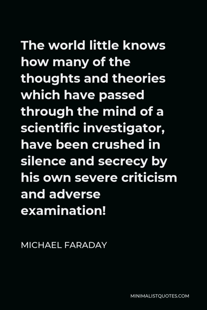 Michael Faraday Quote - The world little knows how many of the thoughts and theories which have passed through the mind of a scientific investigator, have been crushed in silence and secrecy by his own severe criticism and adverse examination!