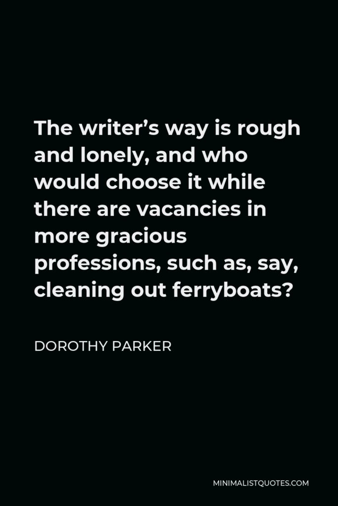 Dorothy Parker Quote - The writer’s way is rough and lonely, and who would choose it while there are vacancies in more gracious professions, such as, say, cleaning out ferryboats?