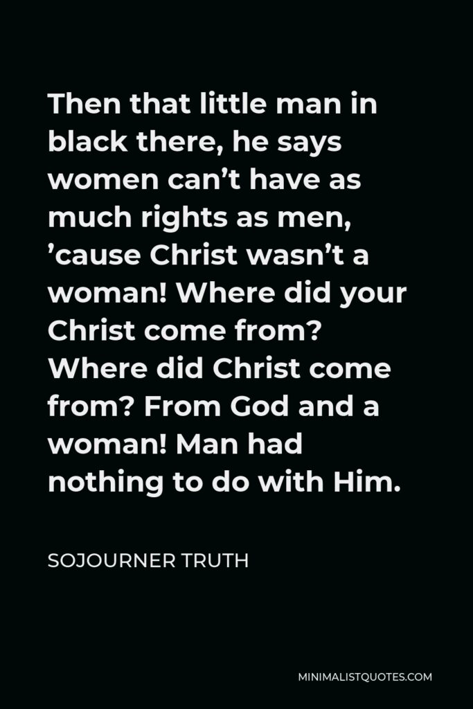 Sojourner Truth Quote - Then that little man in black there, he says women can’t have as much rights as men, ’cause Christ wasn’t a woman! Where did your Christ come from? Where did Christ come from? From God and a woman! Man had nothing to do with Him.