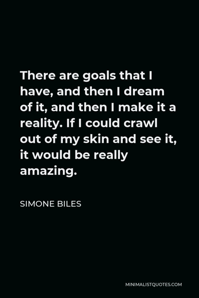 Simone Biles Quote - There are goals that I have, and then I dream of it, and then I make it a reality. If I could crawl out of my skin and see it, it would be really amazing.