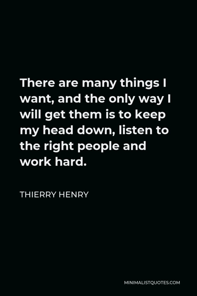 Thierry Henry Quote - There are many things I want, and the only way I will get them is to keep my head down, listen to the right people and work hard.
