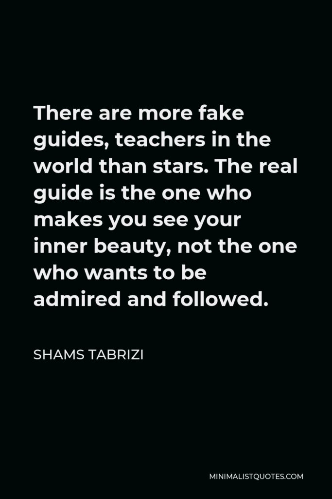 Shams Tabrizi Quote - There are more fake guides, teachers in the world than stars. The real guide is the one who makes you see your inner beauty, not the one who wants to be admired and followed.