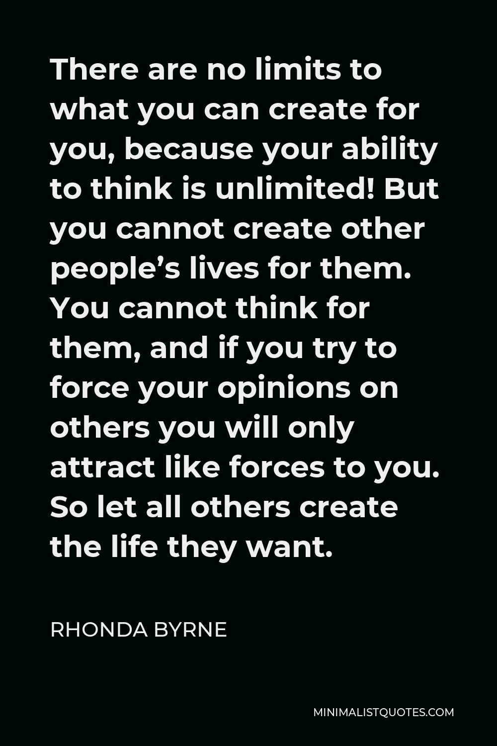 Rhonda Byrne Quote - There are no limits to what you can create for you, because your ability to think is unlimited! But you cannot create other people’s lives for them. You cannot think for them, and if you try to force your opinions on others you will only attract like forces to you. So let all others create the life they want.