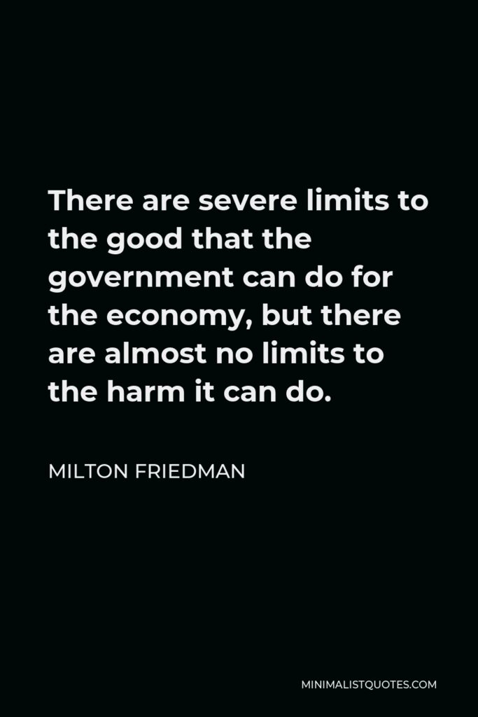 Milton Friedman Quote - There are severe limits to the good that the government can do for the economy, but there are almost no limits to the harm it can do.