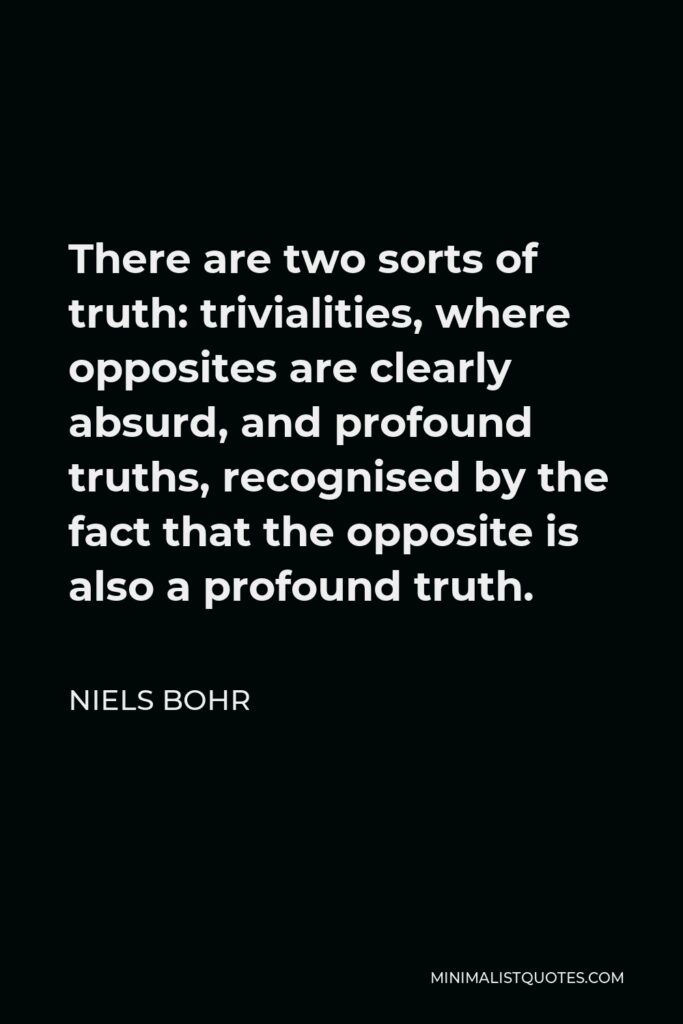 Niels Bohr Quote - There are two sorts of truth: trivialities, where opposites are clearly absurd, and profound truths, recognised by the fact that the opposite is also a profound truth.