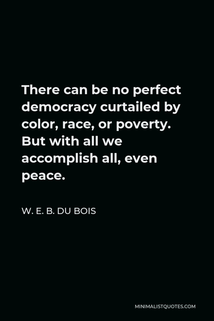 W. E. B. Du Bois Quote - There can be no perfect democracy curtailed by color, race, or poverty. But with all we accomplish all, even peace.
